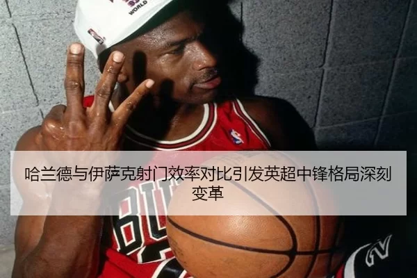 哈兰德与伊萨克射门效率对比引发英超中锋格局深刻变革