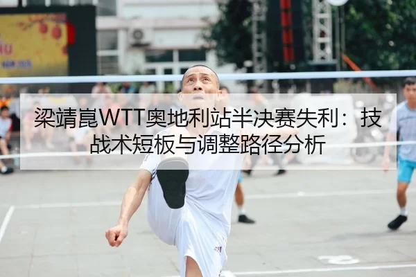 梁靖崑WTT奥地利站半决赛失利：技战术短板与调整路径分析