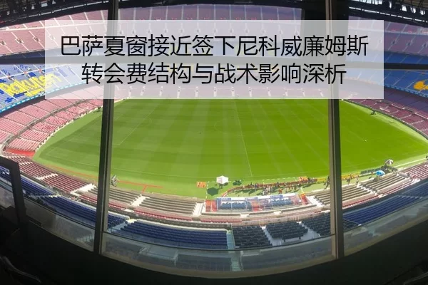 巴萨夏窗接近签下尼科威廉姆斯 转会费结构与战术影响深析