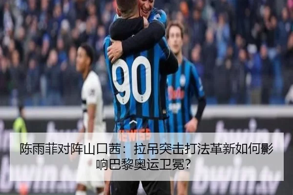 陈雨菲对阵山口茜：拉吊突击打法革新如何影响巴黎奥运卫冕？